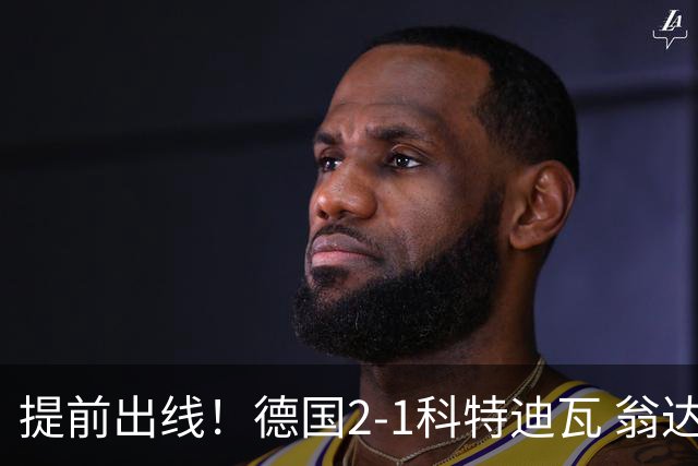 提前出线！德国2-1科特迪瓦 翁达夫替补绝杀+双响凯西破门